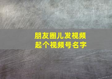 朋友圈儿发视频 起个视频号名字